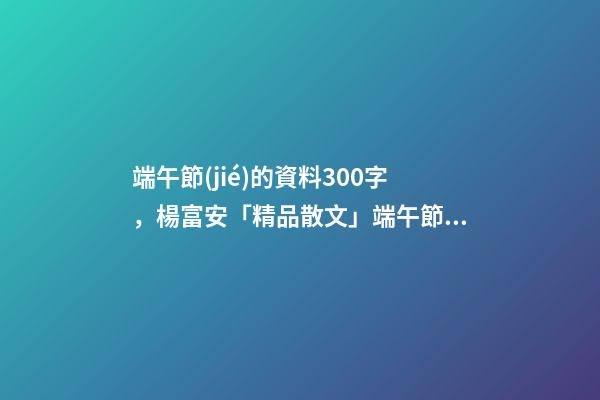 端午節(jié)的資料300字，楊富安「精品散文」端午節(jié)的味道