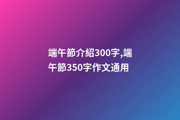 端午節介紹300字,端午節350字作文通用-第1張-觀點-玄機派