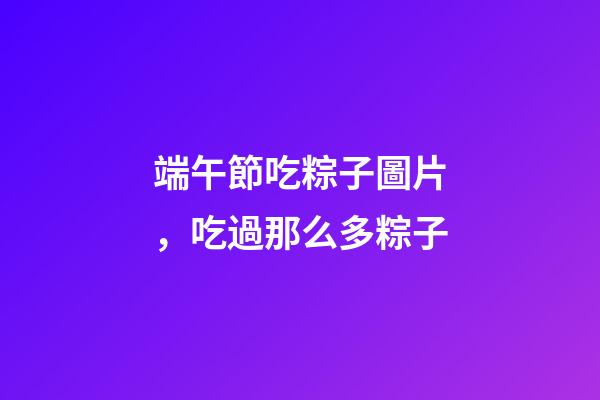 端午節吃粽子圖片，吃過那么多粽子-第1張-觀點-玄機派