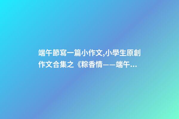 端午節寫一篇小作文,小學生原創作文合集之《粽香情——端午》-第1張-觀點-玄機派