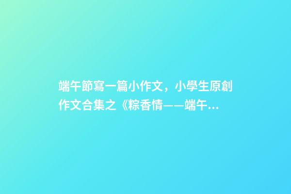 端午節寫一篇小作文，小學生原創作文合集之《粽香情——端午》-第1張-觀點-玄機派