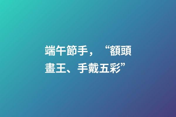 端午節手，“額頭畫王、手戴五彩”-第1張-觀點-玄機派