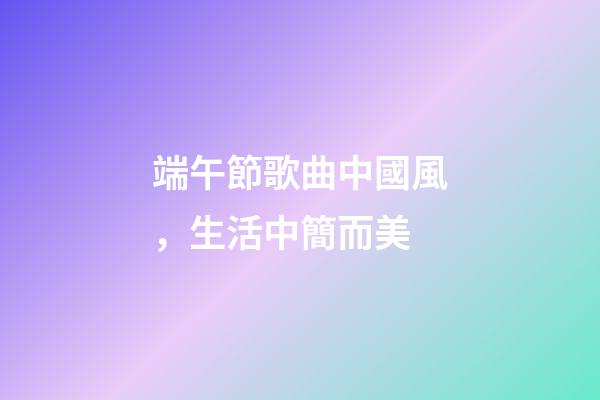 端午節歌曲中國風，生活中簡而美-第1張-觀點-玄機派