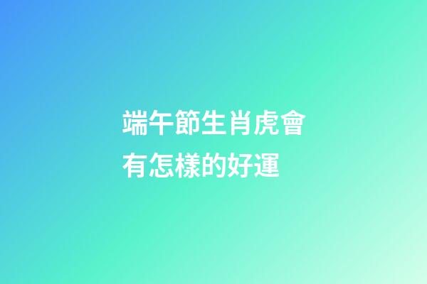 端午節生肖虎會有怎樣的好運