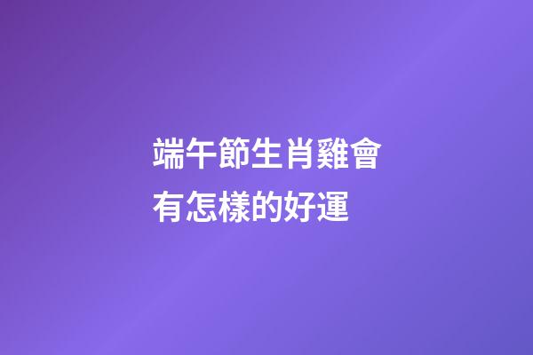 端午節生肖雞會有怎樣的好運