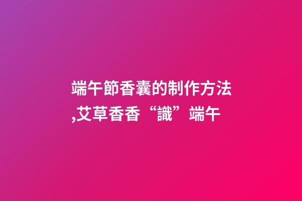 端午節香囊的制作方法,艾草香香“識”端午-第1張-觀點-玄機派