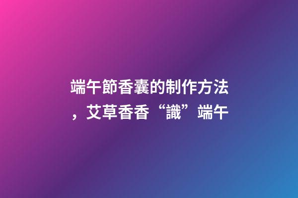 端午節香囊的制作方法，艾草香香“識”端午-第1張-觀點-玄機派