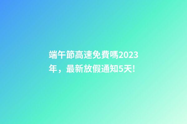 端午節高速免費嗎2023年，最新放假通知5天!-第1張-觀點-玄機派