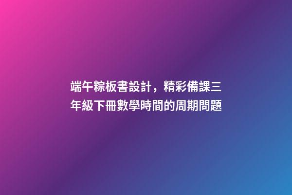 端午粽板書設計，精彩備課三年級下冊數學時間的周期問題-第1張-觀點-玄機派
