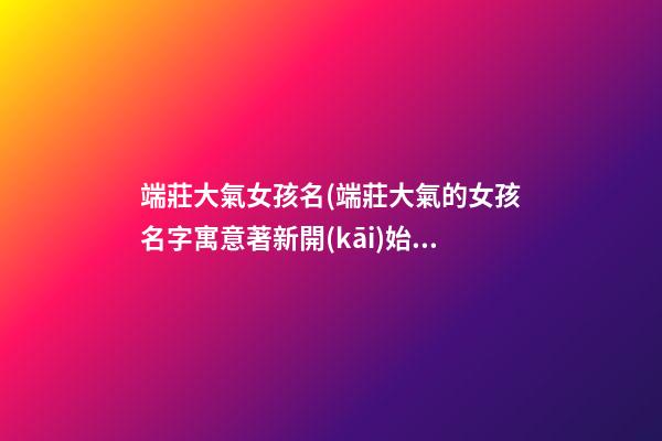 端莊大氣女孩名(端莊大氣的女孩名字寓意著新開(kāi)始)