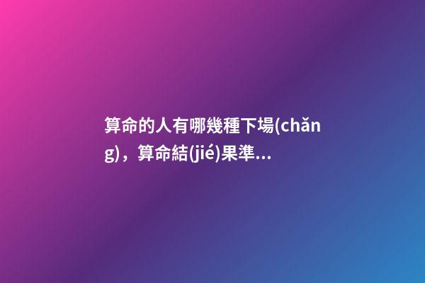 算命的人有哪幾種下場(chǎng)，算命結(jié)果準(zhǔn)確嗎