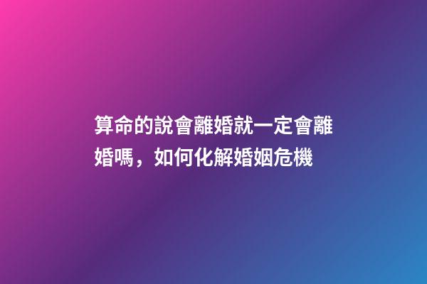 算命的說會離婚就一定會離婚嗎，如何化解婚姻危機