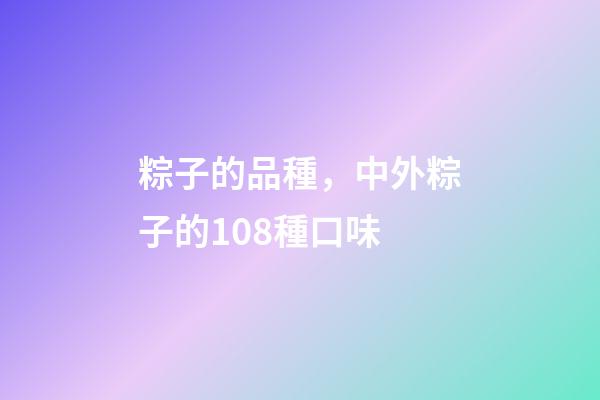 粽子的品種，中外粽子的108種口味-第1張-觀點-玄機派
