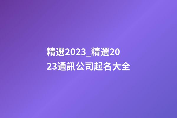 精選2023_精選2023通訊公司起名大全-第1張-公司起名-玄機派