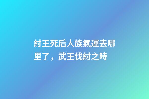紂王死后人族氣運去哪里了，武王伐紂之時-第1張-觀點-玄機派
