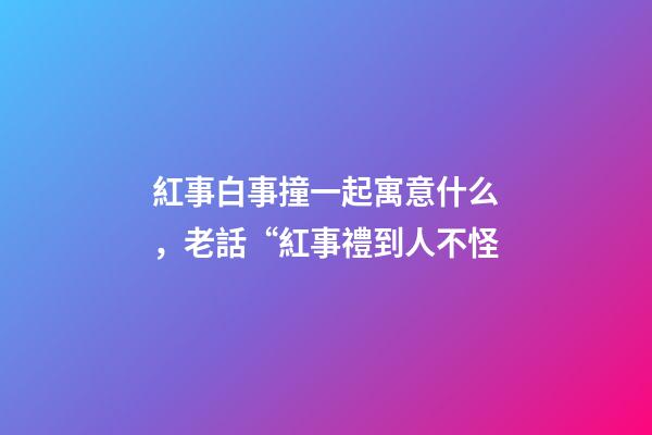 紅事白事撞一起寓意什么，老話“紅事禮到人不怪-第1張-觀點-玄機派