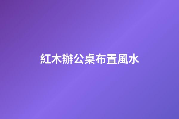 紅木辦公桌布置風水