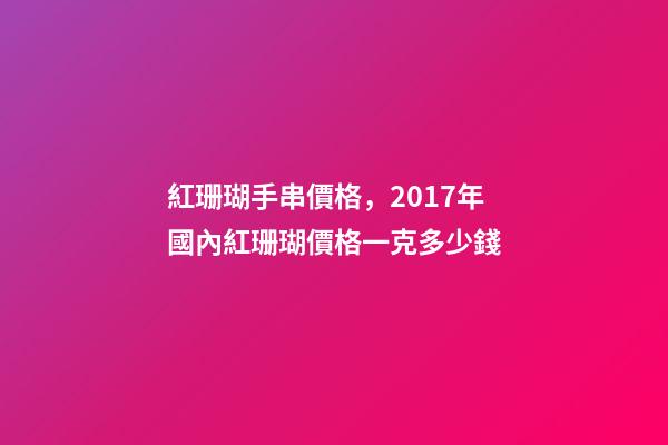紅珊瑚手串價格，2017年國內紅珊瑚價格一克多少錢-第1張-觀點-玄機派