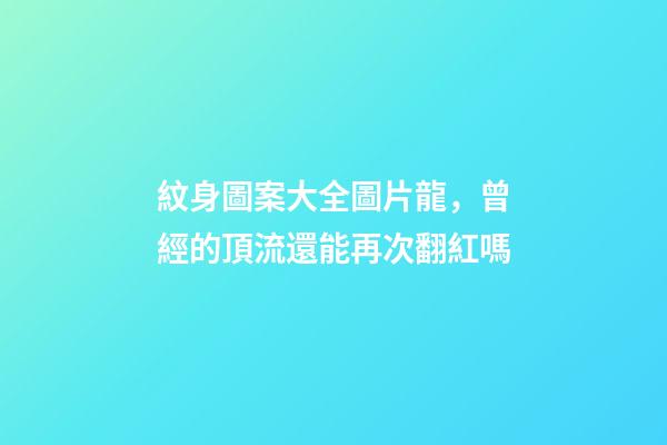 紋身圖案大全圖片龍，曾經的頂流還能再次翻紅嗎-第1張-觀點-玄機派