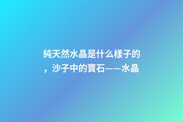 純天然水晶是什么樣子的，沙子中的寶石——水晶-第1張-觀點-玄機派