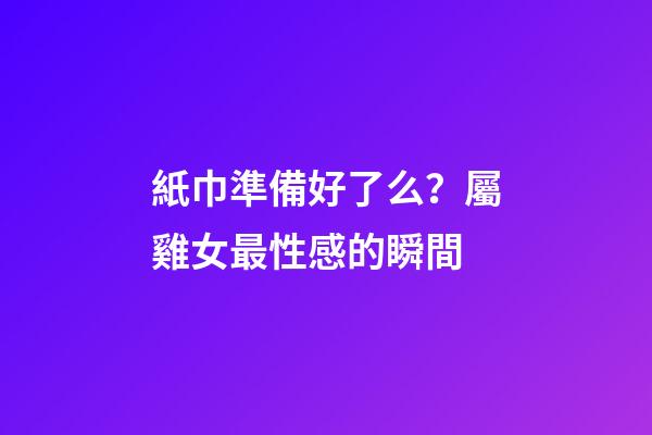 紙巾準備好了么？屬雞女最性感的瞬間