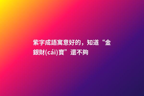 紫字成語寓意好的，知道“金銀財(cái)寶”還不夠-第1張-觀點(diǎn)-玄機(jī)派
