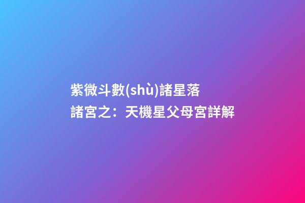紫微斗數(shù)諸星落諸宮之：天機星父母宮詳解