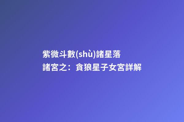 紫微斗數(shù)諸星落諸宮之：貪狼星子女宮詳解