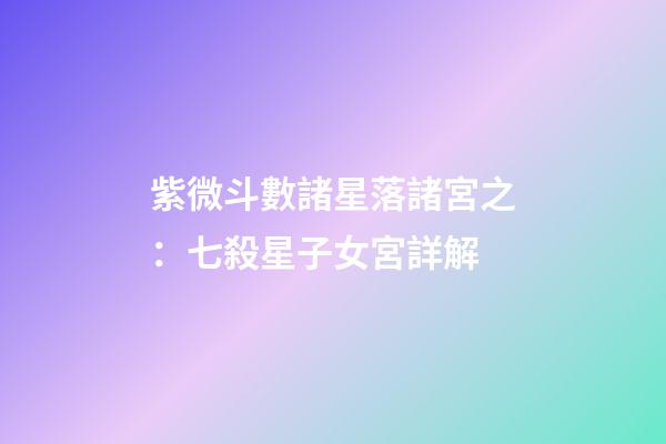 紫微斗數諸星落諸宮之：七殺星子女宮詳解