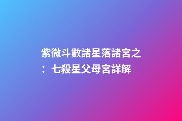 紫微斗數諸星落諸宮之：七殺星父母宮詳解
