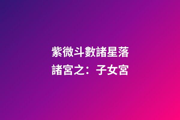 紫微斗數諸星落諸宮之：子女宮