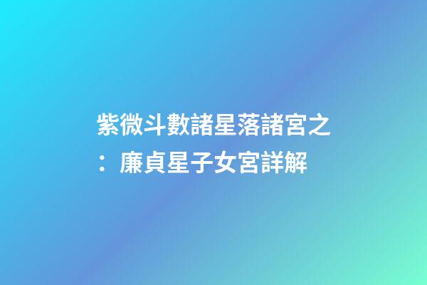 紫微斗數諸星落諸宮之：廉貞星子女宮詳解