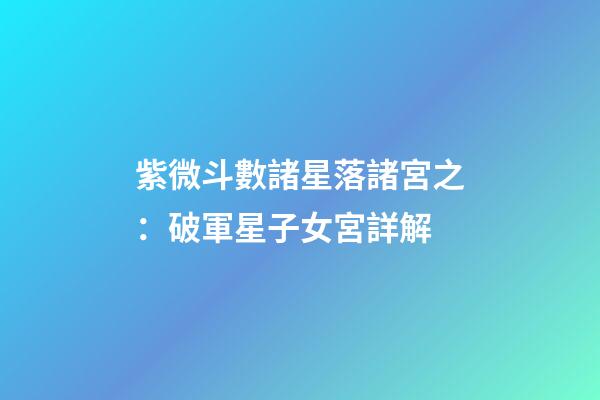紫微斗數諸星落諸宮之：破軍星子女宮詳解