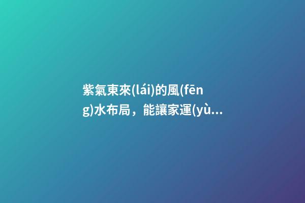 紫氣東來(lái)的風(fēng)水布局，能讓家運(yùn)生生不息！