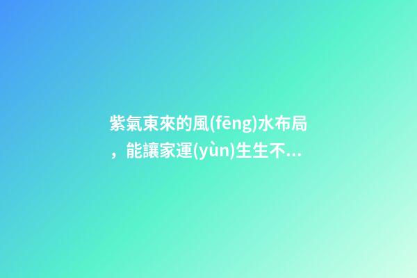 紫氣東來的風(fēng)水布局，能讓家運(yùn)生生不息！