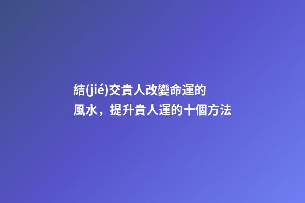 結(jié)交貴人改變命運的風水，提升貴人運的十個方法