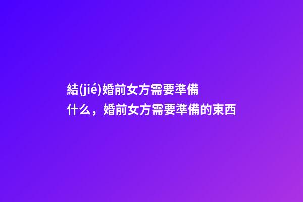 結(jié)婚前女方需要準備什么，婚前女方需要準備的東西