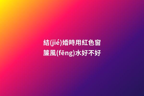 結(jié)婚時用紅色窗簾風(fēng)水好不好
