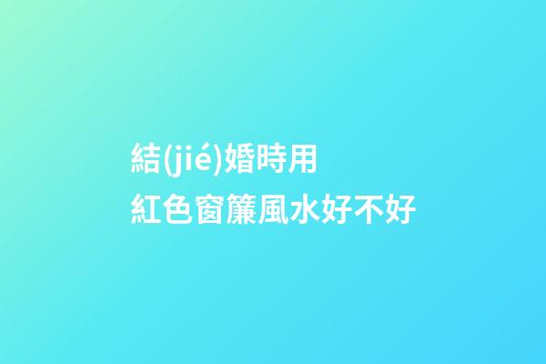 結(jié)婚時用紅色窗簾風水好不好