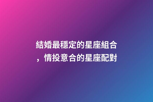 結婚最穩定的星座組合，情投意合的星座配對-第1張-觀點-玄機派