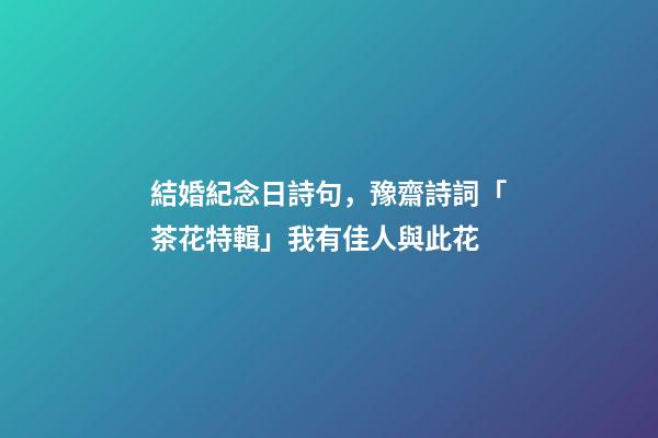 結婚紀念日詩句，豫齋詩詞「茶花特輯」我有佳人與此花-第1張-觀點-玄機派