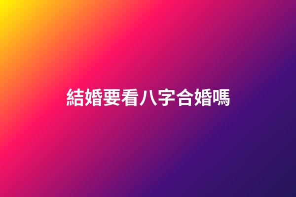 結婚要看八字合婚嗎