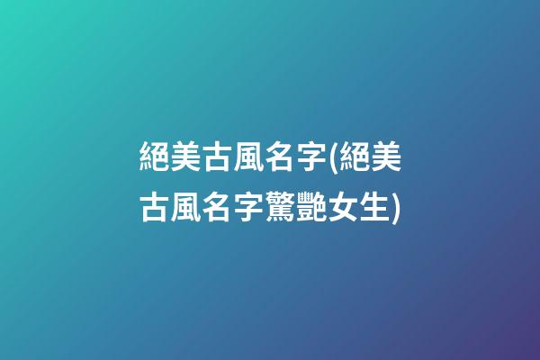 絕美古風名字(絕美古風名字驚艷女生)