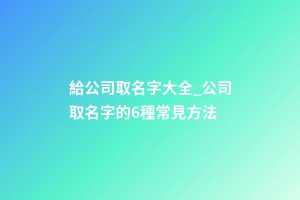 給公司取名字大全_公司取名字的6種常見方法-第1張-公司起名-玄機派