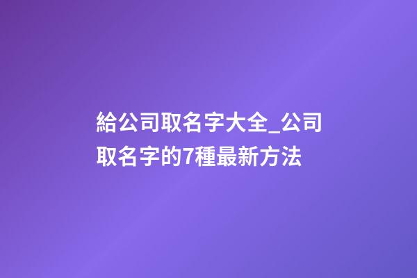 給公司取名字大全_公司取名字的7種最新方法-第1張-公司起名-玄機派