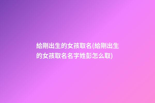 給剛出生的女孩取名(給剛出生的女孩取名名字姓彭怎么取)