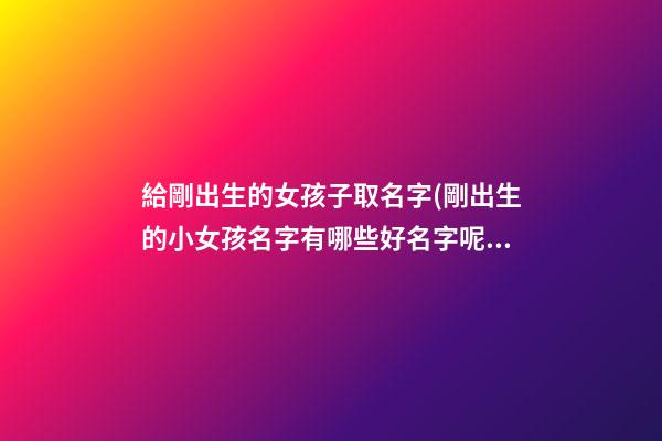 給剛出生的女孩子取名字(剛出生的小女孩名字有哪些好名字呢)