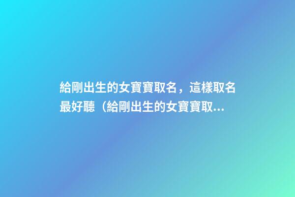 給剛出生的女寶寶取名，這樣取名最好聽（給剛出生的女寶寶取名,這樣取名最好聽嗎）