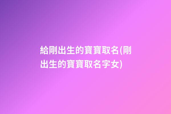給剛出生的寶寶取名(剛出生的寶寶取名字女)
