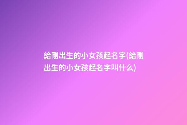 給剛出生的小女孩起名字(給剛出生的小女孩起名字叫什么)